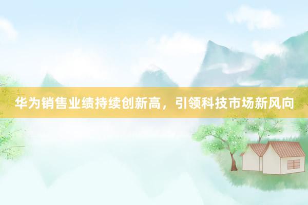 华为销售业绩持续创新高，引领科技市场新风向